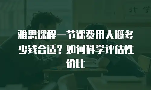 雅思课程一节课费用大概多少钱合适？如何科学评估性价比
