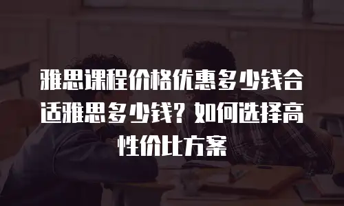 雅思课程价格优惠多少钱合适雅思多少钱？如何选择高性价比方案
