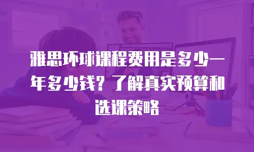 雅思环球课程费用是多少一年多少钱？了解真实预算和选课策略