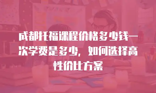 成都托福课程价格多少钱一次学费是多少，如何选择高性价比方案