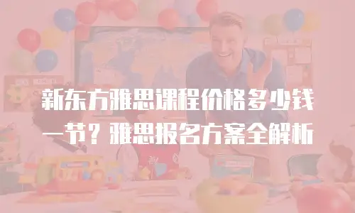 新东方雅思课程价格多少钱一节？雅思报名方案全解析