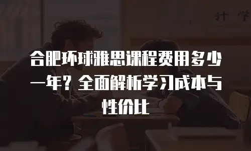 合肥环球雅思课程费用多少一年？全面解析学习成本与性价比