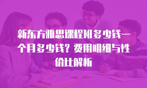 新东方雅思课程班多少钱一个月多少钱？费用明细与性价比解析