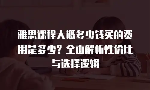雅思课程大概多少钱买的费用是多少？全面解析性价比与选择逻辑