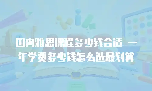 国内雅思课程多少钱合适 一年学费多少钱怎么选最划算