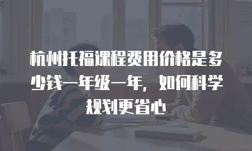 杭州托福课程费用价格是多少钱一年级一年，如何科学规划更省心