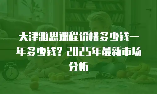 天津雅思课程价格多少钱一年多少钱？2025年最新市场分析