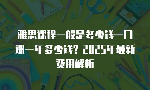 雅思课程一般是多少钱一门课一年多少钱？2025年最新费用解析