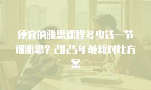 便宜的雅思课程多少钱一节课雅思？2025年最新对比方案