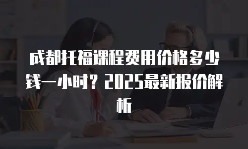 成都托福课程费用价格多少钱一小时？2025最新报价解析
