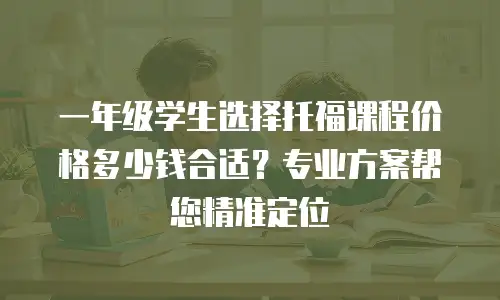一年级学生选择托福课程价格多少钱合适？专业方案帮您精准定位