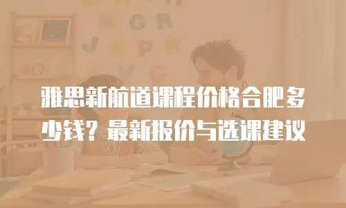 雅思新航道课程价格合肥多少钱？最新报价与选课建议