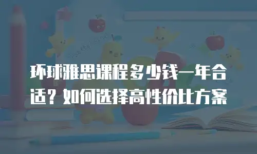 环球雅思课程多少钱一年合适？如何选择高性价比方案