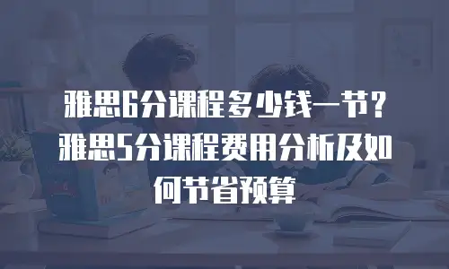 雅思6分课程多少钱一节？雅思5分课程费用分析及如何节省预算