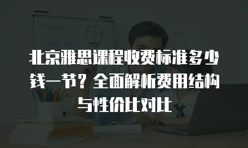 北京雅思课程收费标准多少钱一节？全面解析费用结构与性价比对比