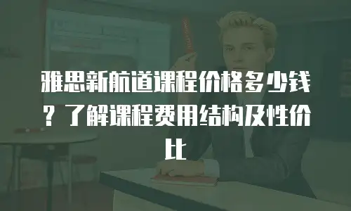 雅思新航道课程价格多少钱？了解课程费用结构及性价比