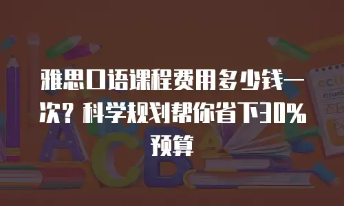 雅思口语课程费用多少钱一次？科学规划帮你省下30%预算
