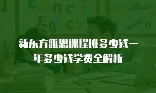 新东方雅思课程班多少钱一年多少钱学费全解析