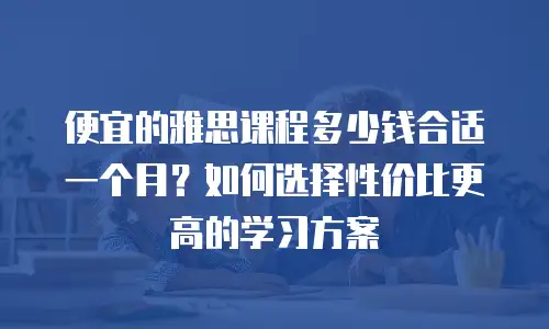 便宜的雅思课程多少钱合适一个月？如何选择性价比更高的学习方案
