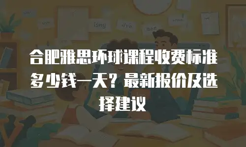 合肥雅思环球课程收费标准多少钱一天？最新报价及选择建议