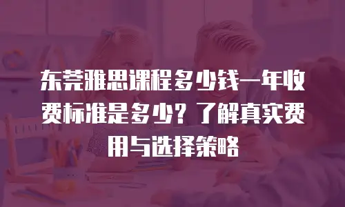 东莞雅思课程多少钱一年收费标准是多少？了解真实费用与选择策略
