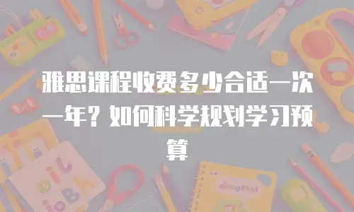 雅思课程收费多少合适一次一年？如何科学规划学习预算