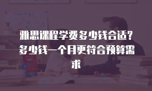 雅思课程学费多少钱合适？多少钱一个月更符合预算需求