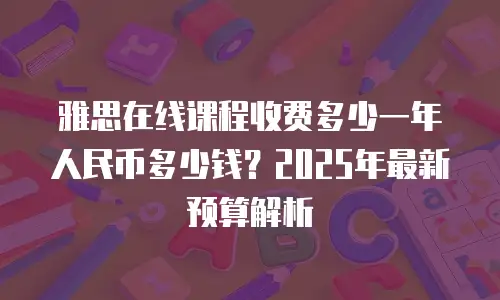 雅思在线课程收费多少一年人民币多少钱？2025年最新预算解析