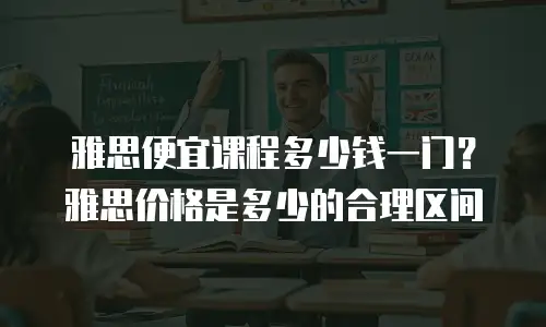 雅思便宜课程多少钱一门？雅思价格是多少的合理区间