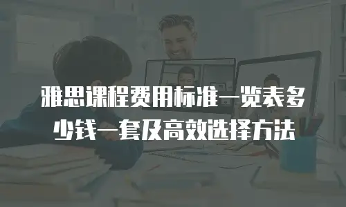 雅思课程费用标准一览表多少钱一套及高效选择方法