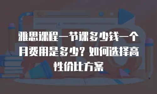 雅思课程一节课多少钱一个月费用是多少？如何选择高性价比方案