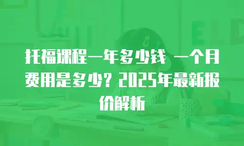 托福课程一年多少钱 一个月费用是多少？2025年最新报价解析