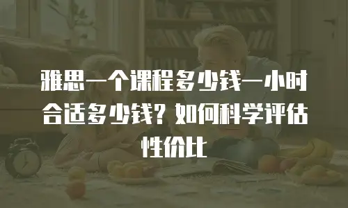 雅思一个课程多少钱一小时合适多少钱？如何科学评估性价比