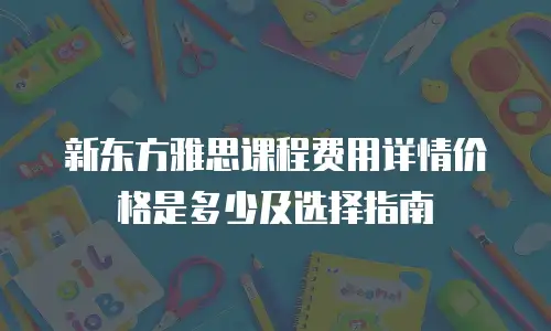 新东方雅思课程费用详情价格是多少及选择指南