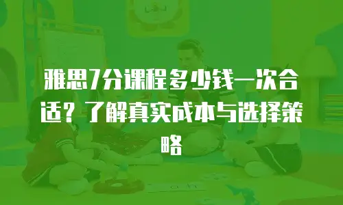 雅思7分课程多少钱一次合适？了解真实成本与选择策略