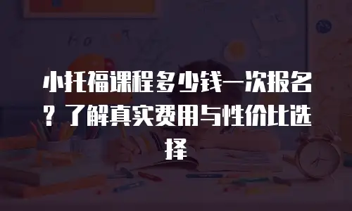 小托福课程多少钱一次报名？了解真实费用与性价比选择