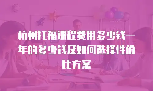 杭州托福课程费用多少钱一年的多少钱及如何选择性价比方案