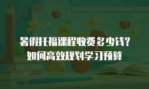 暑假托福课程收费多少钱？如何高效规划学习预算