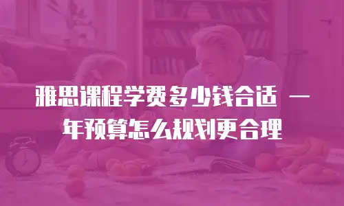 雅思课程学费多少钱合适 一年预算怎么规划更合理