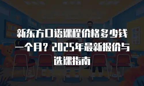 新东方口语课程价格多少钱一个月？2025年最新报价与选课指南