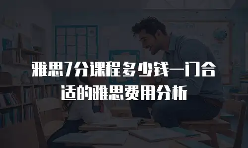 雅思7分课程多少钱一门合适的雅思费用分析