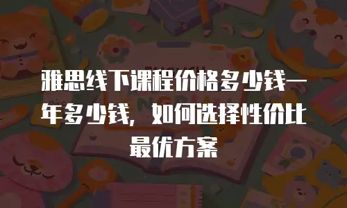 雅思线下课程价格多少钱一年多少钱，如何选择性价比最优方案
