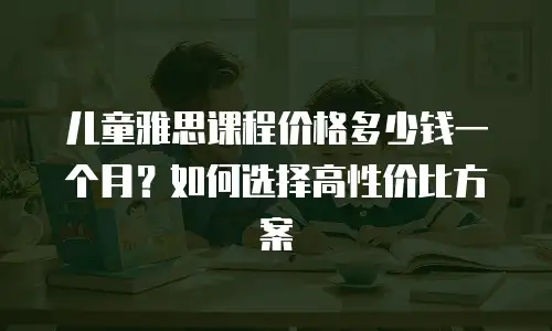 儿童雅思课程价格多少钱一个月？如何选择高性价比方案