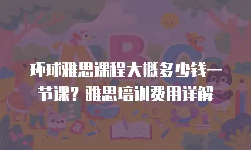 环球雅思课程大概多少钱一节课？雅思培训费用详解