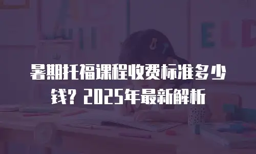 暑期托福课程收费标准多少钱？2025年最新解析