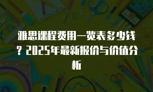 雅思课程费用一览表多少钱？2025年最新报价与价值分析