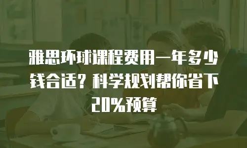 雅思环球课程费用一年多少钱合适？科学规划帮你省下20%预算