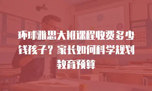 环球雅思大班课程收费多少钱孩子？家长如何科学规划教育预算