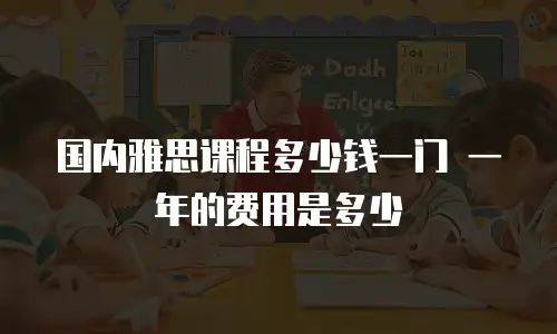 国内雅思课程多少钱一门 一年的费用是多少