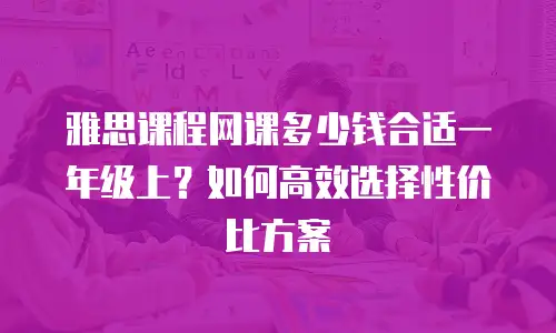雅思课程网课多少钱合适一年级上？如何高效选择性价比方案